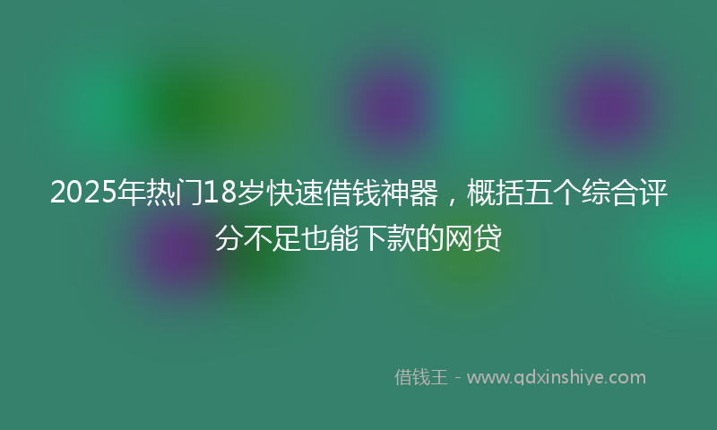2025年热门18岁快速借钱神器，概括五个综合评分不足也能下款的网贷