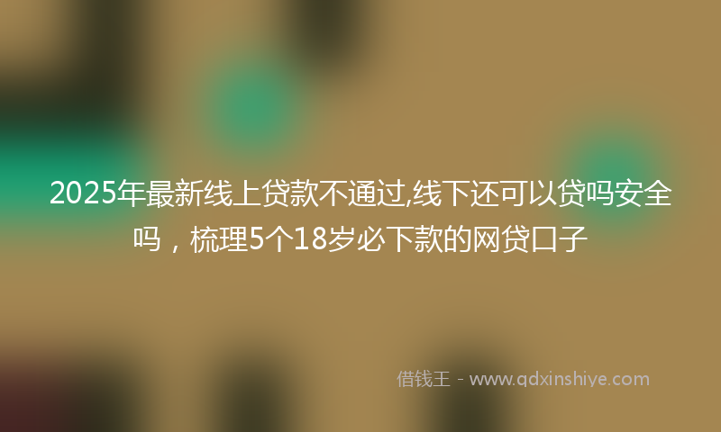 2025年最新线上贷款不通过,线下还可以贷吗安全吗，梳理5个18岁必下款的网贷口子