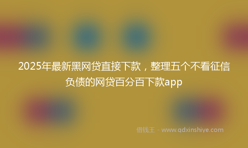 2025年最新黑网贷直接下款，整理五个不看征信负债的网贷百分百下款app