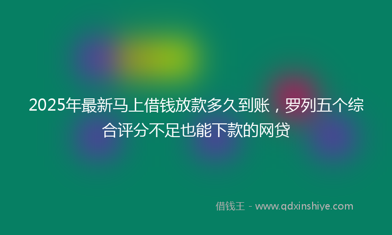 2025年最新马上借钱放款多久到账，罗列五个综合评分不足也能下款的网贷