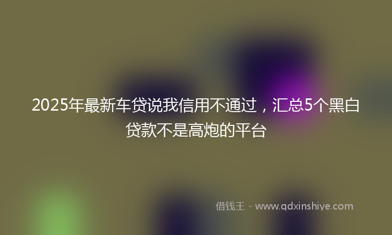 2025年最新车贷说我信用不通过，汇总5个黑白贷款不是高炮的平台