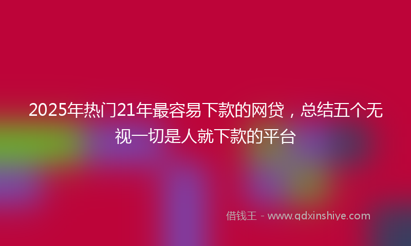 2025年热门21年最容易下款的网贷，总结五个无视一切是人就下款的平台