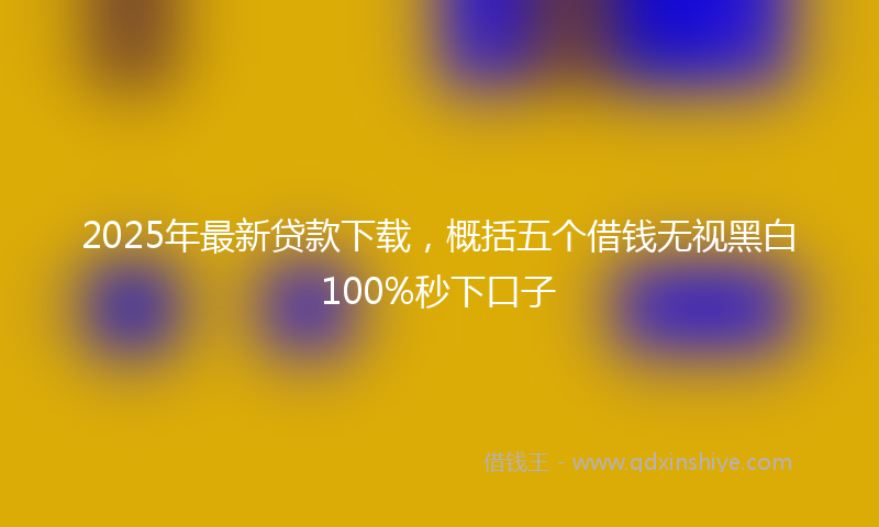 2025年最新贷款下载，概括五个借钱无视黑白100%秒下口子