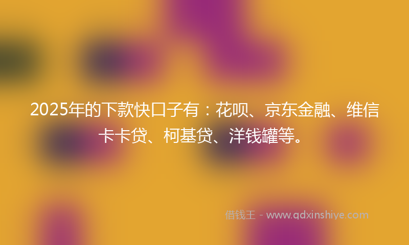 2025年的下款快口子有：花呗、京东金融、维信卡卡贷、柯基贷、洋钱罐等。