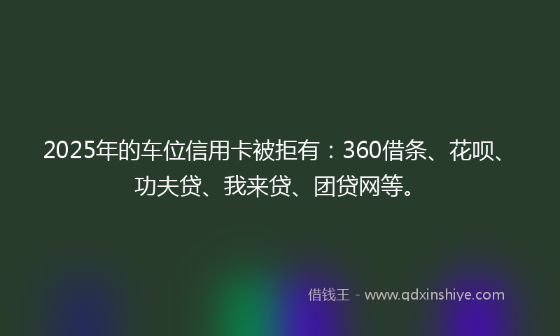 2025年的车位信用卡被拒有：360借条、花呗、功夫贷、我来贷、团贷网等。
