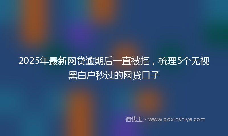 2025年最新网贷逾期后一直被拒，梳理5个无视黑白户秒过的网贷口子