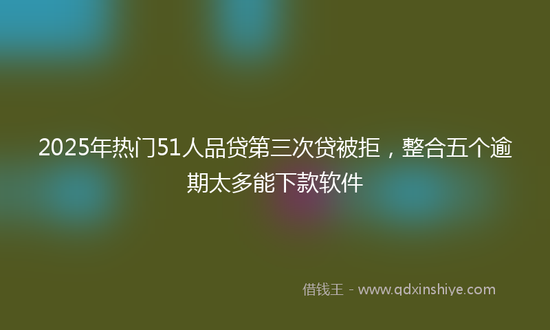 2025年热门51人品贷第三次贷被拒，整合五个逾期太多能下款软件