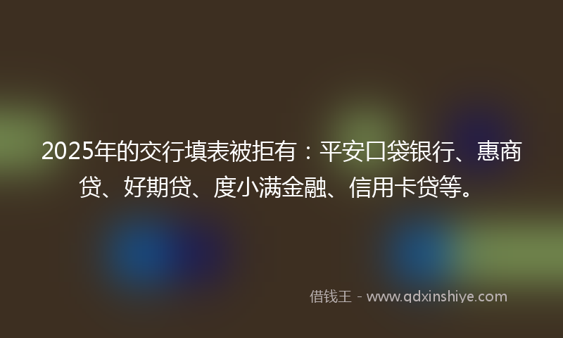 2025年的交行填表被拒有：平安口袋银行、惠商贷、好期贷、度小满金融、信用卡贷等。