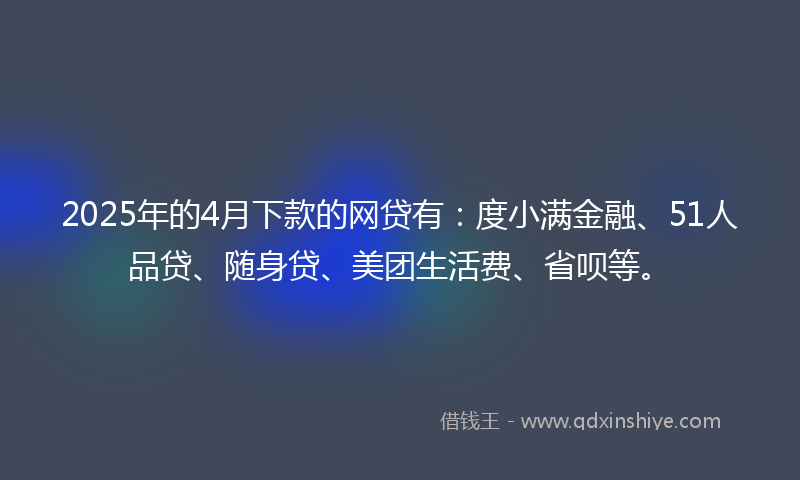 2025年的4月下款的网贷有：度小满金融、51人品贷、随身贷、美团生活费、省呗等。