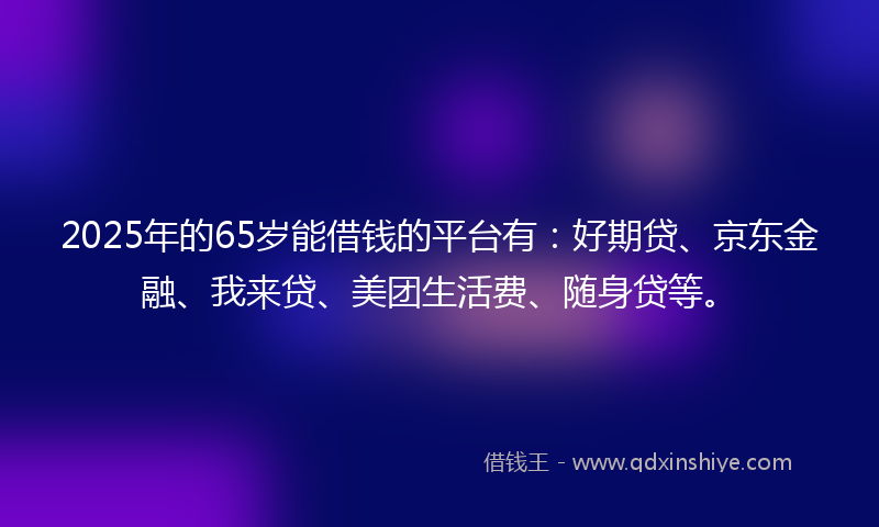 2025年的65岁能借钱的平台有：好期贷、京东金融、我来贷、美团生活费、随身贷等。