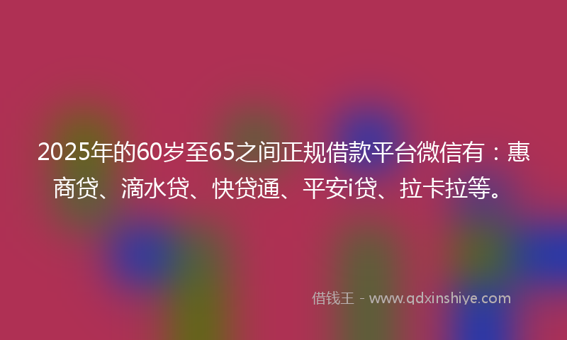 2025年的60岁至65之间正规借款平台微信有：惠商贷、滴水贷、快贷通、平安i贷、拉卡拉等。