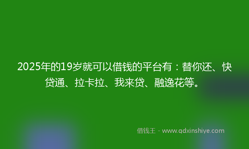 2025年的19岁就可以借钱的平台有：替你还、快贷通、拉卡拉、我来贷、融逸花等。