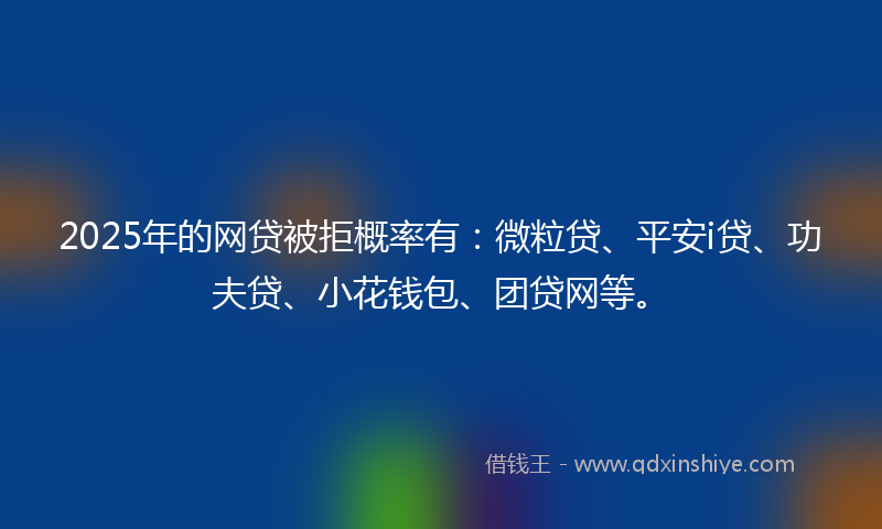 2025年的网贷被拒概率有：微粒贷、平安i贷、功夫贷、小花钱包、团贷网等。