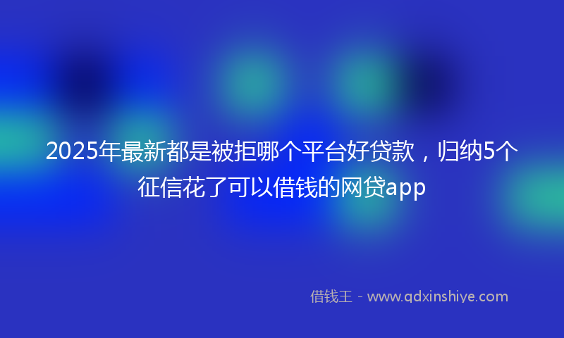 2025年最新都是被拒哪个平台好贷款，归纳5个征信花了可以借钱的网贷app