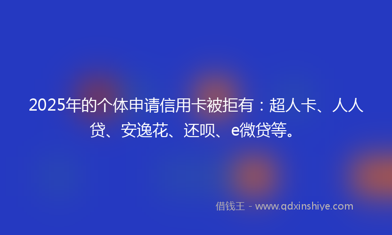 2025年的个体申请信用卡被拒有：超人卡、人人贷、安逸花、还呗、e微贷等。