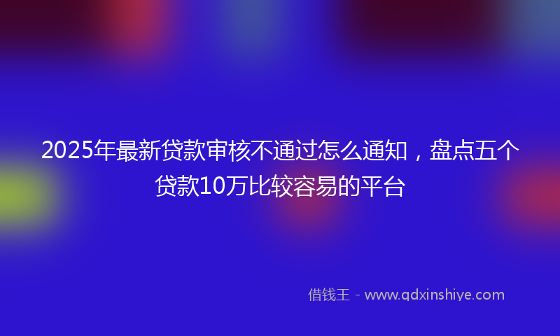 2025年最新贷款审核不通过怎么通知，盘点五个贷款10万比较容易的平台