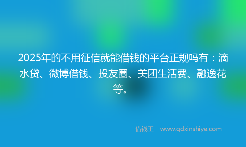 2025年的不用征信就能借钱的平台正规吗有：滴水贷、微博借钱、投友圈、美团生活费、融逸花等。