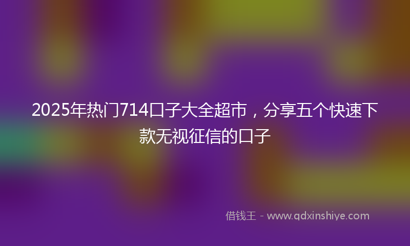 2025年热门714口子大全超市，分享五个快速下款无视征信的口子