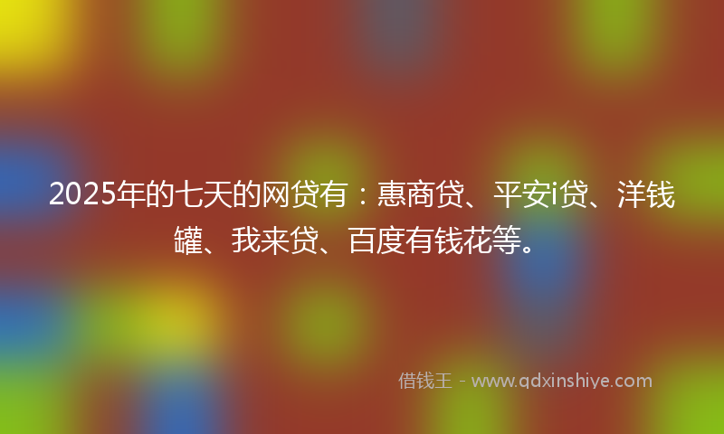 2025年的七天的网贷有：惠商贷、平安i贷、洋钱罐、我来贷、百度有钱花等。