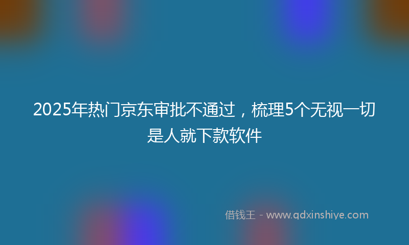 2025年热门京东审批不通过，梳理5个无视一切是人就下款软件