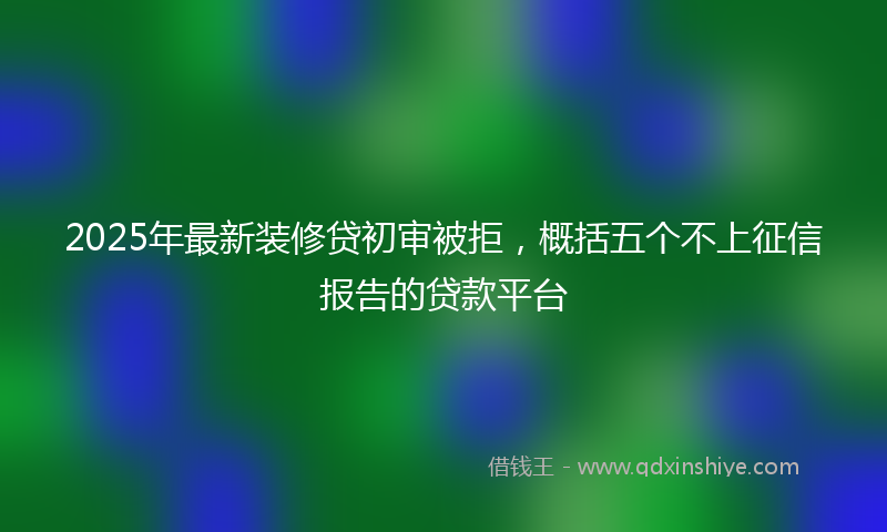 2025年最新装修贷初审被拒，概括五个不上征信报告的贷款平台