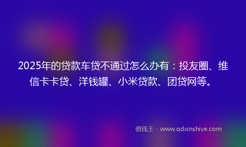 2025年的贷款车贷不通过怎么办有：投友圈、维信卡卡贷、洋钱罐、小米贷款、团贷网等。