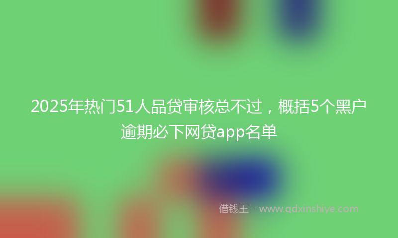2025年热门51人品贷审核总不过，概括5个黑户逾期必下网贷app名单