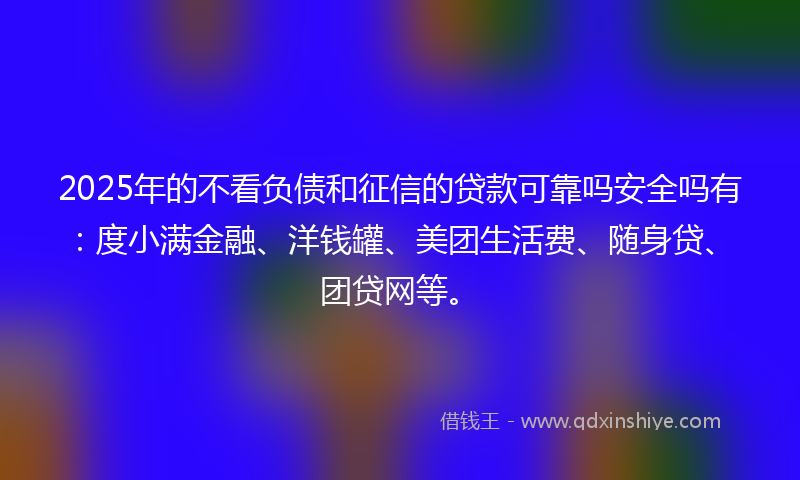 2025年的不看负债和征信的贷款可靠吗安全吗有：度小满金融、洋钱罐、美团生活费、随身贷、团贷网等。