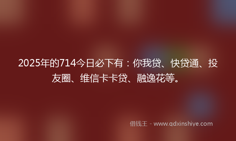 2025年的714今日必下有：你我贷、快贷通、投友圈、维信卡卡贷、融逸花等。