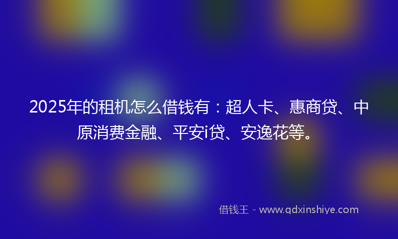 2025年的租机怎么借钱有：超人卡、惠商贷、中原消费金融、平安i贷、安逸花等。