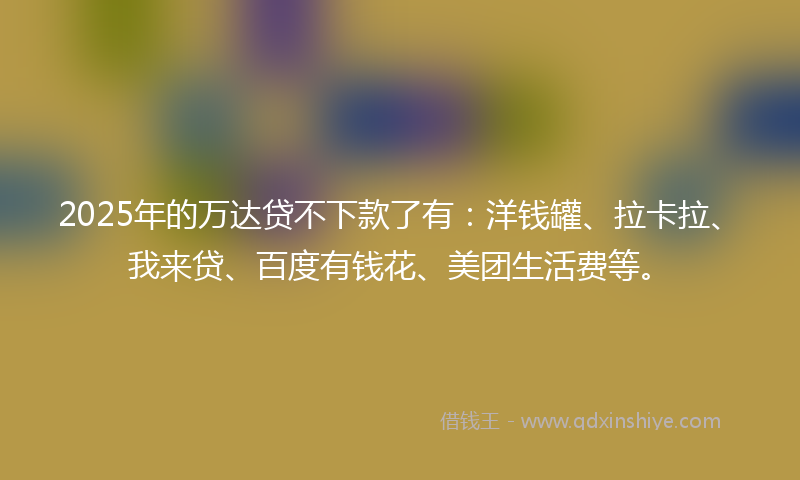 2025年的万达贷不下款了有：洋钱罐、拉卡拉、我来贷、百度有钱花、美团生活费等。