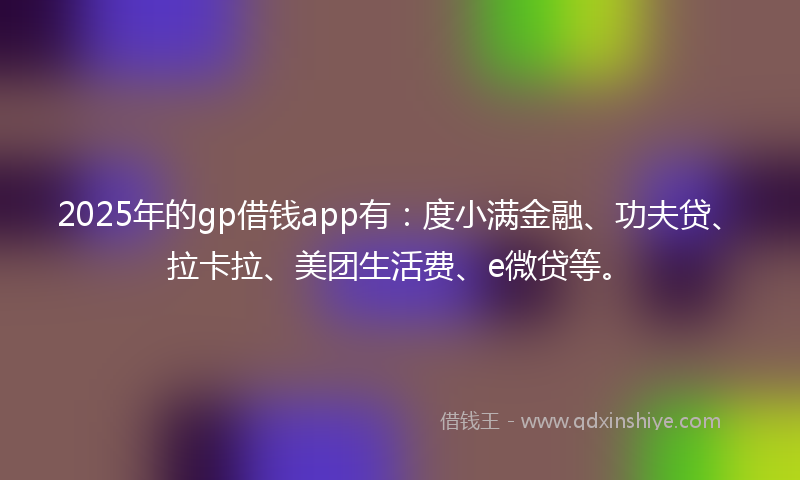 2025年的gp借钱app有：度小满金融、功夫贷、拉卡拉、美团生活费、e微贷等。