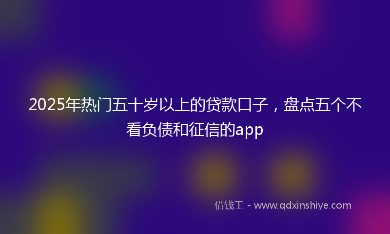 2025年热门五十岁以上的贷款口子，盘点五个不看负债和征信的app