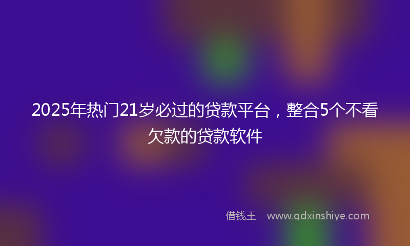 2025年热门21岁必过的贷款平台，整合5个不看欠款的贷款软件