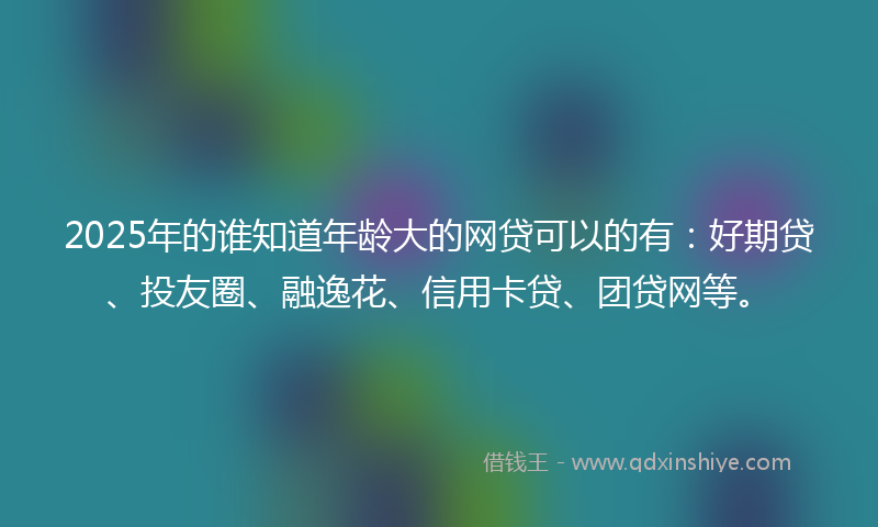 2025年的谁知道年龄大的网贷可以的有：好期贷、投友圈、融逸花、信用卡贷、团贷网等。