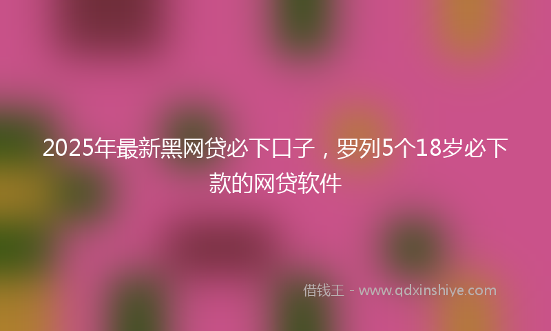 2025年最新黑网贷必下口子，罗列5个18岁必下款的网贷软件