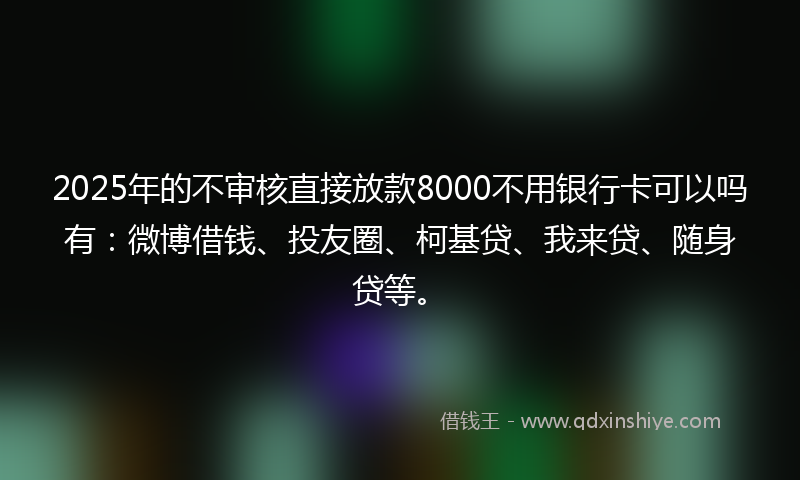 2025年的不审核直接放款8000不用银行卡可以吗有：微博借钱、投友圈、柯基贷、我来贷、随身贷等。