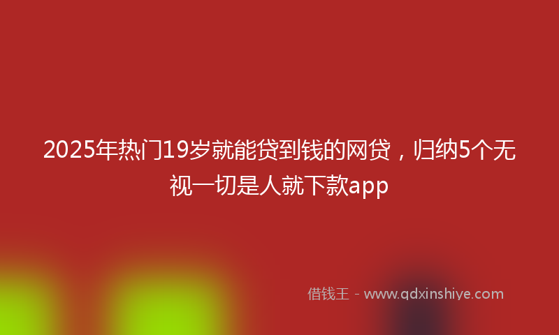 2025年热门19岁就能贷到钱的网贷，归纳5个无视一切是人就下款app