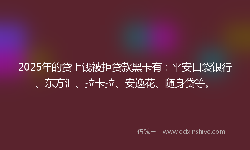 2025年的贷上钱被拒贷款黑卡有：平安口袋银行、东方汇、拉卡拉、安逸花、随身贷等。