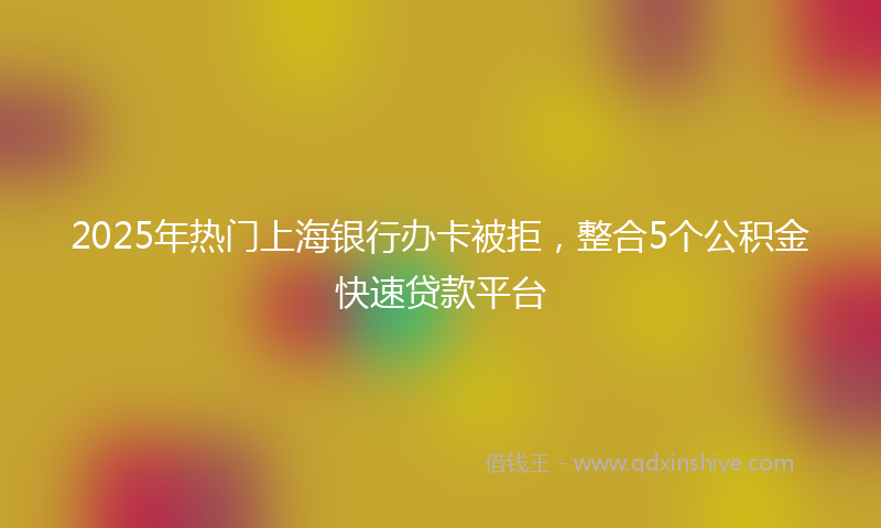 2025年热门上海银行办卡被拒，整合5个公积金快速贷款平台