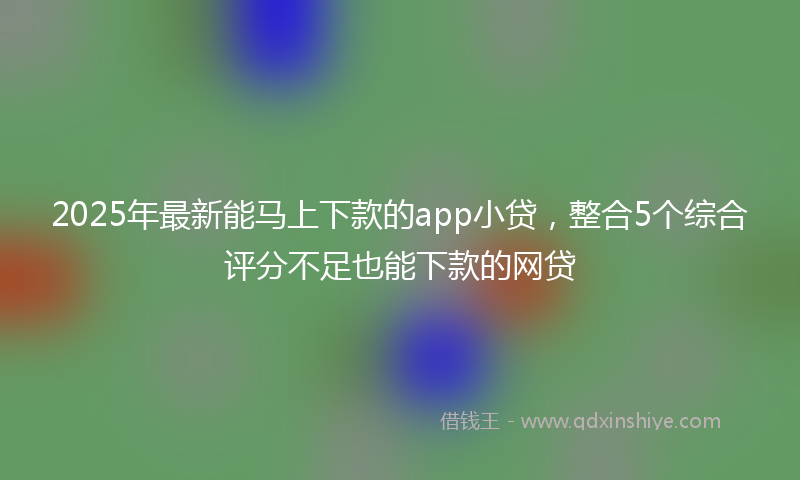 2025年最新能马上下款的app小贷，整合5个综合评分不足也能下款的网贷
