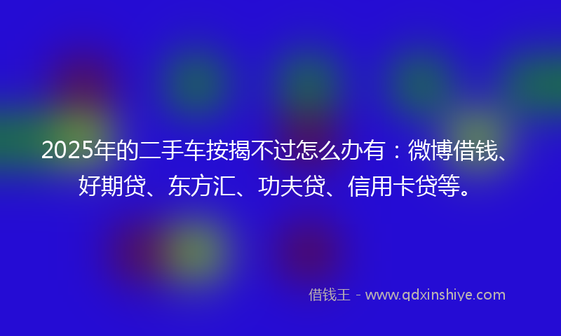 2025年的二手车按揭不过怎么办有：微博借钱、好期贷、东方汇、功夫贷、信用卡贷等。
