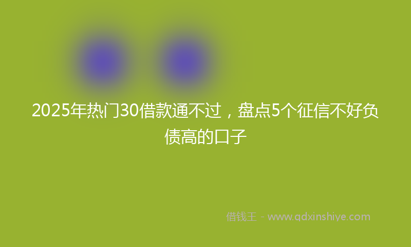 2025年热门30借款通不过，盘点5个征信不好负债高的口子