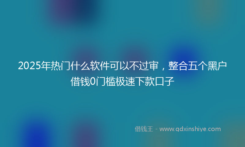 2025年热门什么软件可以不过审，整合五个黑户借钱0门槛极速下款口子