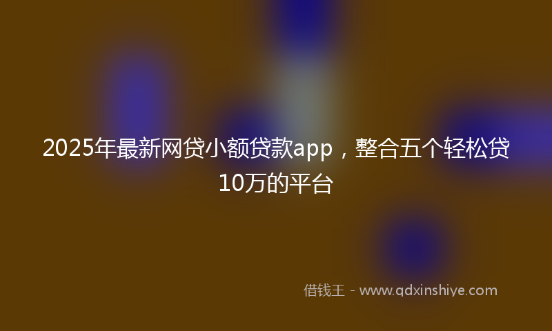 2025年最新网贷小额贷款app，整合五个轻松贷10万的平台