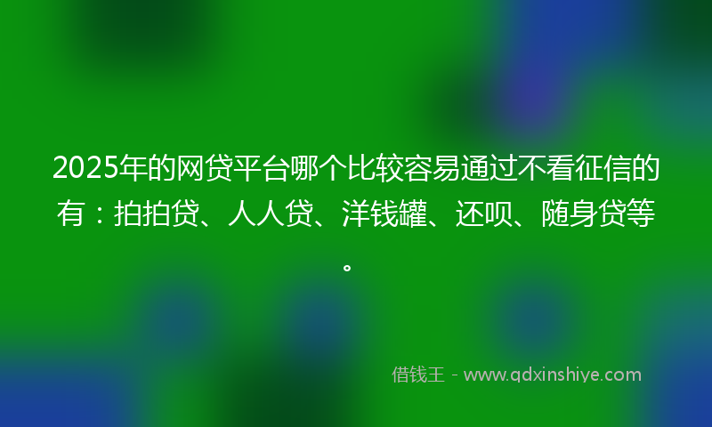 2025年的网贷平台哪个比较容易通过不看征信的有：拍拍贷、人人贷、洋钱罐、还呗、随身贷等。