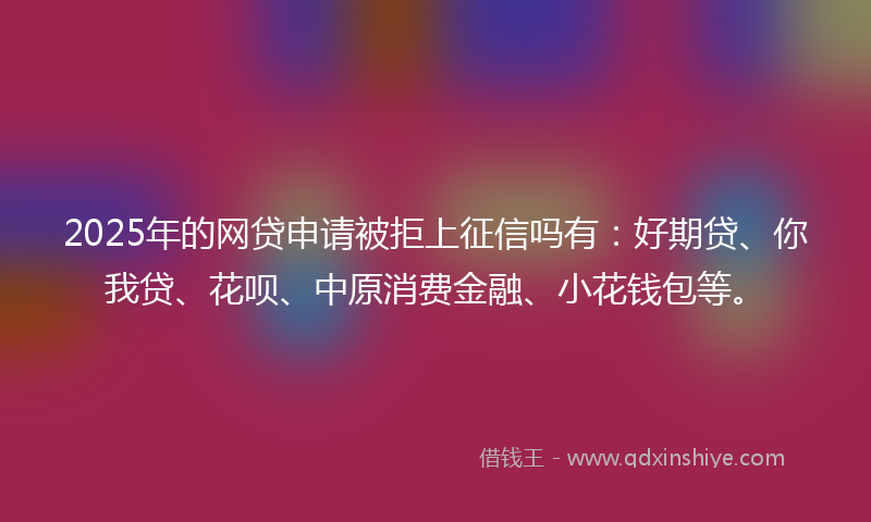 2025年的网贷申请被拒上征信吗有：好期贷、你我贷、花呗、中原消费金融、小花钱包等。
