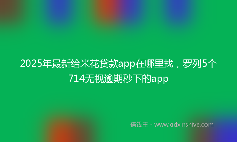 2025年最新给米花贷款app在哪里找，罗列5个714无视逾期秒下的app