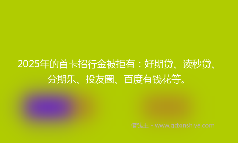 2025年的首卡招行金被拒有：好期贷、读秒贷、分期乐、投友圈、百度有钱花等。
