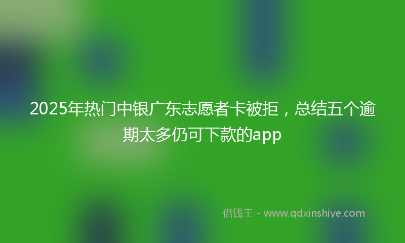 2025年热门中银广东志愿者卡被拒，总结五个逾期太多仍可下款的app